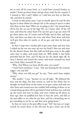 me to wait till he come back, or I could hunt around further, or
maybe I better go down home and get them ready for the surprise if
I wanted to. But I said I didn’t; so I told him just how to ﬁnd the
raft, and then he started.
I struck an idea pretty soon. I says to myself, spos’n he can’t ﬁx that
leg just in three shakes of a sheep’s tail, as the saying is? spos’n it takes
him three or four days? What are we going to do?—lay around there
till he lets the cat out of the bag? No, sir; I know what I’ll do. I’ll
wait, and when he comes back if he says he’s got to go any more I’ll
get down there, too, if I swim; and we’ll take and tie him, and keep
him, and shove out down the river; and when Tom’s done with him
we’ll give him what it’s worth, or all we got, and then let him get
ashore.
So then I crept into a lumber-pile to get some sleep; and next time
I waked up the sun was away up over my head! I shot out and went
for the doctor’s house, but they told me he’d gone away in the night
some time or other, and warn’t back yet. Well, thinks I, that looks
powerful bad for Tom, and I’ll dig out for the island right off. So
away I shoved, and turned the corner, and nearly rammed my head
into Uncle Silas’s stomach! He says:
“Why, Tom! Where you been all this time, you rascal?”
“I hain’t been nowheres,” I says, “only just hunting for the runaway
nigger—me and Sid.”
“Why, where ever did you go?” he says. “Your aunt’s been mighty
uneasy.”
“She needn’t,” I says, “because we was all right. We followed the
men and the dogs, but they outrun us, and we lost them; but we
thought we heard them on the water, so we got a canoe and took out
after them and crossed over, but couldn’t ﬁnd nothing of them; so we
cruised along up-shore till we got kind of tired and beat out; and tied
up the canoe and went to sleep, and never waked up till about an
hour ago; then we paddled over here to hear the news, and Sid’s at
the post-ofﬁce to see what he can hear, and I’m a-branching out to
get something to eat for us, and then we’re going home.”
So then we went to the post-ofﬁce to get “Sid”; but just as I suspi-
cioned, he warn’t there; so the old man he got a letter out of the
H U C K L E B E R R Y F I N N
280
 