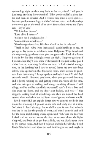 ty-two dogs right on their very heels at that very time! I tell you, it
just bangs anything I ever heard of. Why, sperits couldn’t a done bet-
ter and been no smarter. And I reckon they must a been sperits—
because, you know our dogs, and ther’ ain’t no better; well, them dogs
never even got on the track of ‘m once! You explain that to me if you
can!—any of you!”
“Well, it does beat—”
“Laws alive, I never—”
“So help me, I wouldn’t a be—”
“House-thieves as well as—”
“Goodnessgracioussakes, I’d a ben afeard to live in sich a—”
“’Fraid to live!—why, I was that scared I dasn’t hardly go to bed, or
get up, or lay down, or set down, Sister Ridgeway. Why, they’d steal
the very—why, goodness sakes, you can guess what kind of a ﬂuster
I was in by the time midnight come last night. I hope to gracious if
I warn’t afraid they’d steal some o’ the family! I was just to that pass I
didn’t have no reasoning faculties no more. It looks foolish enough
now, in the daytime; but I says to myself, there’s my two poor boys
asleep, ‘way up stairs in that lonesome room, and I declare to good-
ness I was that uneasy ‘t I crep’ up there and locked ‘em in! I did. And
anybody would. Because, you know, when you get scared that way,
and it keeps running on, and getting worse and worse all the time,
and your wits gets to addling, and you get to doing all sorts o’ wild
things, and by and by you think to yourself, spos’n I was a boy, and
was away up there, and the door ain’t locked, and you—” She
stopped, looking kind of wondering, and then she turned her head
around slow, and when her eye lit on me—I got up and took a walk.
Says I to myself, I can explain better how we come to not be in that
room this morning if I go out to one side and study over it a little.
So I done it. But I dasn’t go fur, or she’d a sent for me. And when it
was late in the day the people all went, and then I come in and told
her the noise and shooting waked up me and “Sid,” and the door was
locked, and we wanted to see the fun, so we went down the light-
ning-rod, and both of us got hurt a little, and we didn’t never want
to try that no more. And then I went on and told her all what I told
Uncle Silas before; and then she said she’d forgive us, and maybe it
H U C K L E B E R R Y F I N N
283
 