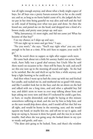 was all right enough anyway, and about what a body might expect of
boys, for all boys was a pretty harum-scarum lot as fur as she could
see; and so, as long as no harm hadn’t come of it, she judged she bet-
ter put in her time being grateful we was alive and well and she had
us still, stead of fretting over what was past and done. So then she
kissed me, and patted me on the head, and dropped into a kind of a
brown study; and pretty soon jumps up, and says:
“Why, lawsamercy, it’s most night, and Sid not come yet! What has
become of that boy?”
I see my chance; so I skips up and says:
“I’ll run right up to town and get him,” I says.
“No you won’t,” she says. “You’ll stay right wher’ you are; one’s
enough to be lost at a time. If he ain’t here to supper, your uncle ‘ll
go.”
Well, he warn’t there to supper; so right after supper uncle went.
He come back about ten a little bit uneasy; hadn’t run across Tom’s
track. Aunt Sally was a good deal uneasy; but Uncle Silas he said
there warn’t no occasion to be—boys will be boys, he said, and you’ll
see this one turn up in the morning all sound and right. So she had
to be satisﬁed. But she said she’d set up for him a while anyway, and
keep a light burning so he could see it.
And then when I went up to bed she come up with me and fetched
her candle, and tucked me in, and mothered me so good I felt mean,
and like I couldn’t look her in the face; and she set down on the bed
and talked with me a long time, and said what a splendid boy Sid
was, and didn’t seem to want to ever stop talking about him; and
kept asking me every now and then if I reckoned he could a got lost,
or hurt, or maybe drownded, and might be laying at this minute
somewheres suffering or dead, and she not by him to help him, and
so the tears would drip down silent, and I would tell her that Sid was
all right, and would be home in the morning, sure; and she would
squeeze my hand, or maybe kiss me, and tell me to say it again, and
keep on saying it, because it done her good, and she was in so much
trouble. And when she was going away she looked down in my eyes
so steady and gentle, and says:
“The door ain’t going to be locked, Tom, and there’s the window
H U C K L E B E R R Y F I N N
284
 