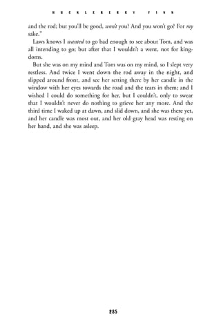and the rod; but you’ll be good, won’t you? And you won’t go? For my
sake.”
Laws knows I wanted to go bad enough to see about Tom, and was
all intending to go; but after that I wouldn’t a went, not for king-
doms.
But she was on my mind and Tom was on my mind, so I slept very
restless. And twice I went down the rod away in the night, and
slipped around front, and see her setting there by her candle in the
window with her eyes towards the road and the tears in them; and I
wished I could do something for her, but I couldn’t, only to swear
that I wouldn’t never do nothing to grieve her any more. And the
third time I waked up at dawn, and slid down, and she was there yet,
and her candle was most out, and her old gray head was resting on
her hand, and she was asleep.
H U C K L E B E R R Y F I N N
285
 