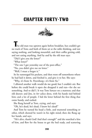 The old man was uptown again before breakfast, but couldn’t get
no track of Tom; and both of them set at the table thinking, and not
saying nothing, and looking mournful, and their coffee getting cold,
and not eating anything. And by and by the old man says:
“Did I give you the letter?”
“What letter?”
“The one I got yesterday out of the post-ofﬁce.”
“No, you didn’t give me no letter.”
“Well, I must a forgot it.”
So he rummaged his pockets, and then went off somewheres where
he had laid it down, and fetched it, and give it to her. She says:
“Why, it’s from St. Petersburg—it’s from Sis.”
I allowed another walk would do me good; but I couldn’t stir. But
before she could break it open she dropped it and run—for she see
something. And so did I. It was Tom Sawyer on a mattress; and that
old doctor; and Jim, in her calico dress, with his hands tied behind
him; and a lot of people. I hid the letter behind the ﬁrst thing that
come handy, and rushed.
She ﬂung herself at Tom, crying, and says:
“Oh, he’s dead, he’s dead, I know he’s dead!”
And Tom he turned his head a little, and muttered something or
other, which showed he warn’t in his right mind; then she ﬂung up
her hands, and says:
“He’s alive, thank God! And that’s enough!” and she snatched a kiss
of him, and ﬂew for the house to get the bed ready, and scattering
CHAPTER FORTY-TWO
286
 