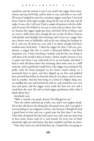 somehow; and the minute I says it out crawls this nigger from some-
wheres and says he’ll help, and he done it, too, and done it very well.
Of course I judged he must be a runaway nigger, and there I was! and
there I had to stick right straight along all the rest of the day and all
night. It was a ﬁx, I tell you! I had a couple of patients with the chills,
and of course I’d of liked to run up to town and see them, but I das-
n’t, because the nigger might get away, and then I’d be to blame; and
yet never a skiff come close enough for me to hail. So there I had to
stick plumb until daylight this morning; and I never see a nigger that
was a better nuss or faithfuller, and yet he was risking his freedom to
do it, and was all tired out, too, and I see plain enough he’d been
worked main hard lately. I liked the nigger for that; I tell you, gen-
tlemen, a nigger like that is worth a thousand dollars—and kind
treatment, too. I had everything I needed, and the boy was doing as
well there as he would a done at home—better, maybe, because it was
so quiet; but there I was, with both of ‘m on my hands, and there I
had to stick till about dawn this morning; then some men in a skiff
come by, and as good luck would have it the nigger was setting by the
pallet with his head propped on his knees sound asleep; so I
motioned them in quiet, and they slipped up on him and grabbed
him and tied him before he knowed what he was about, and we never
had no trouble. And the boy being in a kind of a ﬂighty sleep, too,
we mufﬂed the oars and hitched the raft on, and towed her over very
nice and quiet, and the nigger never made the least row nor said a
word from the start. He ain’t no bad nigger, gentlemen; that’s what I
think about him.”
Somebody says:
“Well, it sounds very good, doctor, I’m obleeged to say.”
Then the others softened up a little, too, and I was mighty thank-
ful to that old doctor for doing Jim that good turn; and I was glad it
was according to my judgment of him, too; because I thought he had
a good heart in him and was a good man the ﬁrst time I see him.
Then they all agreed that Jim had acted very well, and was deserving
to have some notice took of it, and reward. So every one of them
promised, right out and hearty, that they wouldn’t cuss him no more.
Then they come out and locked him up. I hoped they was going to
H U C K L E B E R R Y F I N N
288
 
