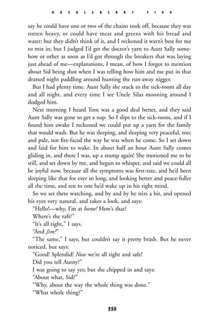 say he could have one or two of the chains took off, because they was
rotten heavy, or could have meat and greens with his bread and
water; but they didn’t think of it, and I reckoned it warn’t best for me
to mix in, but I judged I’d get the doctor’s yarn to Aunt Sally some-
how or other as soon as I’d got through the breakers that was laying
just ahead of me—explanations, I mean, of how I forgot to mention
about Sid being shot when I was telling how him and me put in that
dratted night paddling around hunting the run-away nigger.
But I had plenty time. Aunt Sally she stuck to the sick-room all day
and all night, and every time I see Uncle Silas mooning around I
dodged him.
Next morning I heard Tom was a good deal better, and they said
Aunt Sally was gone to get a nap. So I slips to the sick-room, and if I
found him awake I reckoned we could put up a yarn for the family
that would wash. But he was sleeping, and sleeping very peaceful, too;
and pale, not ﬁre-faced the way he was when he come. So I set down
and laid for him to wake. In about half an hour Aunt Sally comes
gliding in, and there I was, up a stump again! She motioned me to be
still, and set down by me, and begun to whisper, and said we could all
be joyful now, because all the symptoms was ﬁrst-rate, and he’d been
sleeping like that for ever so long, and looking better and peace-fuller
all the time, and ten to one he’d wake up in his right mind.
So we set there watching, and by and by he stirs a bit, and opened
his eyes very natural, and takes a look, and says:
“Hello!—why, I’m at home! How’s that?
Where’s the raft?”
“It’s all right,” I says.
“And Jim?”
“The same,” I says, but couldn’t say it pretty brash. But he never
noticed, but says:
“Good! Splendid! Now we’re all right and safe!
Did you tell Aunty?”
I was going to say yes; but she chipped in and says:
“About what, Sid?”
“Why, about the way the whole thing was done.”
“What whole thing?”
H U C K L E B E R R Y F I N N
289
 