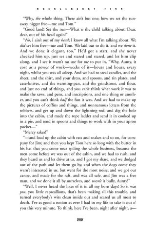“Why, the whole thing. There ain’t but one; how we set the run-
away nigger free—me and Tom.”
“Good land! Set the run—What is the child talking about! Dear,
dear, out of his head again!”
“No, I ain’t out of my head; I know all what I’m talking about. We
did set him free—me and Tom. We laid out to do it, and we done it.
And we done it elegant, too.” He’d got a start, and she never
checked him up, just set and stared and stared, and let him clip
along, and I see it warn’t no use for me to put in. “Why, Aunty, it
cost us a power of work—weeks of it—hours and hours, every
night, whilst you was all asleep. And we had to steal candles, and the
sheet, and the shirt, and your dress, and spoons, and tin plates, and
case-knives, and the warming-pan, and the grindstone, and flour,
and just no end of things, and you can’t think what work it was to
make the saws, and pens, and inscriptions, and one thing or anoth-
er, and you can’t think half the fun it was. And we had to make up
the pictures of cofﬁns and things, and nonnamous letters from the
robbers, and get up and down the lightning-rod, and dig the hole
into the cabin, and made the rope ladder and send it in cooked up
in a pie, and send in spoons and things to work with in your apron
pocket—”
“Mercy sakes!”
“—and load up the cabin with rats and snakes and so on, for com-
pany for Jim; and then you kept Tom here so long with the butter in
his hat that you come near spiling the whole business, because the
men come before we was out of the cabin, and we had to rush, and
they heard us and let drive at us, and I got my share, and we dodged
out of the path and let them go by, and when the dogs come they
warn’t interested in us, but went for the most noise, and we got our
canoe, and made for the raft, and was all safe, and Jim was a free
man, and we done it all by ourselves, and wasn’t it bully, Aunty!”
“Well, I never heard the likes of it in all my born days! So it was
you, you little rapscallions, that’s been making all this trouble, and
turned everybody’s wits clean inside out and scared us all most to
death. I’ve as good a notion as ever I had in my life to take it out o’
you this very minute. To think, here I’ve been, night after night, a—
H U C K L E B E R R Y F I N N
290
 