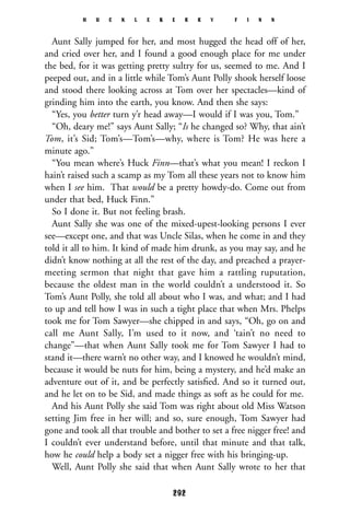 Aunt Sally jumped for her, and most hugged the head off of her,
and cried over her, and I found a good enough place for me under
the bed, for it was getting pretty sultry for us, seemed to me. And I
peeped out, and in a little while Tom’s Aunt Polly shook herself loose
and stood there looking across at Tom over her spectacles—kind of
grinding him into the earth, you know. And then she says:
“Yes, you better turn y’r head away—I would if I was you, Tom.”
“Oh, deary me!” says Aunt Sally; “Is he changed so? Why, that ain’t
Tom, it’s Sid; Tom’s—Tom’s—why, where is Tom? He was here a
minute ago.”
“You mean where’s Huck Finn—that’s what you mean! I reckon I
hain’t raised such a scamp as my Tom all these years not to know him
when I see him. That would be a pretty howdy-do. Come out from
under that bed, Huck Finn.”
So I done it. But not feeling brash.
Aunt Sally she was one of the mixed-upest-looking persons I ever
see—except one, and that was Uncle Silas, when he come in and they
told it all to him. It kind of made him drunk, as you may say, and he
didn’t know nothing at all the rest of the day, and preached a prayer-
meeting sermon that night that gave him a rattling ruputation,
because the oldest man in the world couldn’t a understood it. So
Tom’s Aunt Polly, she told all about who I was, and what; and I had
to up and tell how I was in such a tight place that when Mrs. Phelps
took me for Tom Sawyer—she chipped in and says, “Oh, go on and
call me Aunt Sally, I’m used to it now, and ‘tain’t no need to
change”—that when Aunt Sally took me for Tom Sawyer I had to
stand it—there warn’t no other way, and I knowed he wouldn’t mind,
because it would be nuts for him, being a mystery, and he’d make an
adventure out of it, and be perfectly satisﬁed. And so it turned out,
and he let on to be Sid, and made things as soft as he could for me.
And his Aunt Polly she said Tom was right about old Miss Watson
setting Jim free in her will; and so, sure enough, Tom Sawyer had
gone and took all that trouble and bother to set a free nigger free! and
I couldn’t ever understand before, until that minute and that talk,
how he could help a body set a nigger free with his bringing-up.
Well, Aunt Polly she said that when Aunt Sally wrote to her that
H U C K L E B E R R Y F I N N
292
 