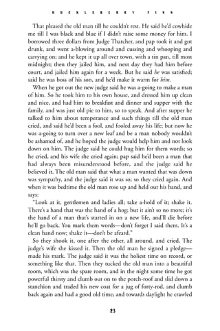 That pleased the old man till he couldn’t rest. He said he’d cowhide
me till I was black and blue if I didn’t raise some money for him. I
borrowed three dollars from Judge Thatcher, and pap took it and got
drunk, and went a-blowing around and cussing and whooping and
carrying on; and he kept it up all over town, with a tin pan, till most
midnight; then they jailed him, and next day they had him before
court, and jailed him again for a week. But he said he was satisﬁed;
said he was boss of his son, and he’d make it warm for him.
When he got out the new judge said he was a-going to make a man
of him. So he took him to his own house, and dressed him up clean
and nice, and had him to breakfast and dinner and supper with the
family, and was just old pie to him, so to speak. And after supper he
talked to him about temperance and such things till the old man
cried, and said he’d been a fool, and fooled away his life; but now he
was a-going to turn over a new leaf and be a man nobody wouldn’t
be ashamed of, and he hoped the judge would help him and not look
down on him. The judge said he could hug him for them words; so
he cried, and his wife she cried again; pap said he’d been a man that
had always been misunderstood before, and the judge said he
believed it. The old man said that what a man wanted that was down
was sympathy, and the judge said it was so; so they cried again. And
when it was bedtime the old man rose up and held out his hand, and
says:
“Look at it, gentlemen and ladies all; take a-hold of it; shake it.
There’s a hand that was the hand of a hog; but it ain’t so no more; it’s
the hand of a man that’s started in on a new life, and’ll die before
he’ll go back. You mark them words—don’t forget I said them. It’s a
clean hand now; shake it—don’t be afeard.”
So they shook it, one after the other, all around, and cried. The
judge’s wife she kissed it. Then the old man he signed a pledge—
made his mark. The judge said it was the holiest time on record, or
something like that. Then they tucked the old man into a beautiful
room, which was the spare room, and in the night some time he got
powerful thirsty and clumb out on to the porch-roof and slid down a
stanchion and traded his new coat for a jug of forty-rod, and clumb
back again and had a good old time; and towards daylight he crawled
H U C K L E B E R R Y F I N N
23
 