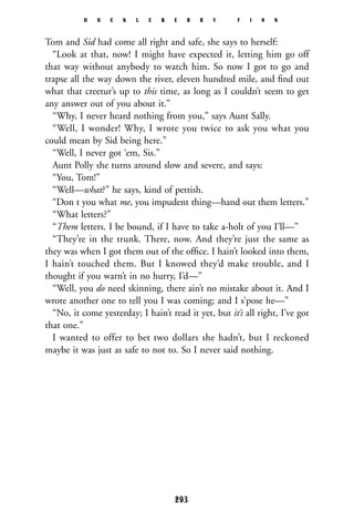 Tom and Sid had come all right and safe, she says to herself:
“Look at that, now! I might have expected it, letting him go off
that way without anybody to watch him. So now I got to go and
trapse all the way down the river, eleven hundred mile, and ﬁnd out
what that creetur’s up to this time, as long as I couldn’t seem to get
any answer out of you about it.”
“Why, I never heard nothing from you,” says Aunt Sally.
“Well, I wonder! Why, I wrote you twice to ask you what you
could mean by Sid being here.”
“Well, I never got ‘em, Sis.”
Aunt Polly she turns around slow and severe, and says:
“You, Tom!”
“Well—what?” he says, kind of pettish.
“Don t you what me, you impudent thing—hand out them letters.”
“What letters?”
“Them letters. I be bound, if I have to take a-holt of you I’ll—”
“They’re in the trunk. There, now. And they’re just the same as
they was when I got them out of the ofﬁce. I hain’t looked into them,
I hain’t touched them. But I knowed they’d make trouble, and I
thought if you warn’t in no hurry, I’d—”
“Well, you do need skinning, there ain’t no mistake about it. And I
wrote another one to tell you I was coming; and I s’pose he—”
“No, it come yesterday; I hain’t read it yet, but it’s all right, I’ve got
that one.”
I wanted to offer to bet two dollars she hadn’t, but I reckoned
maybe it was just as safe to not to. So I never said nothing.
H U C K L E B E R R Y F I N N
293
 