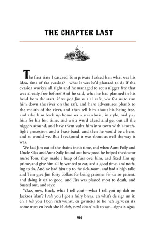 The first time I catched Tom private I asked him what was his
idea, time of the evasion?—what it was he’d planned to do if the
evasion worked all right and he managed to set a nigger free that
was already free before? And he said, what he had planned in his
head from the start, if we got Jim out all safe, was for us to run
him down the river on the raft, and have adventures plumb to
the mouth of the river, and then tell him about his being free,
and take him back up home on a steamboat, in style, and pay
him for his lost time, and write word ahead and get out all the
niggers around, and have them waltz him into town with a torch-
light procession and a brass-band, and then he would be a hero,
and so would we. But I reckoned it was about as well the way it
was.
We had Jim out of the chains in no time, and when Aunt Polly and
Uncle Silas and Aunt Sally found out how good he helped the doctor
nurse Tom, they made a heap of fuss over him, and fixed him up
prime, and give him all he wanted to eat, and a good time, and noth-
ing to do. And we had him up to the sick-room, and had a high talk;
and Tom give Jim forty dollars for being prisoner for us so patient,
and doing it up so good, and Jim was pleased most to death, and
busted out, and says:
“Dah, now, Huck, what I tell you?—what I tell you up dah on
Jackson islan’? I tole you I got a hairy breas’, en what’s de sign un it;
en I tole you I ben rich wunst, en gwineter to be rich agin; en it’s
come true; en heah she is! dah, now! doan’ talk to me—signs is signs,
THE CHAPTER LAST
294
 