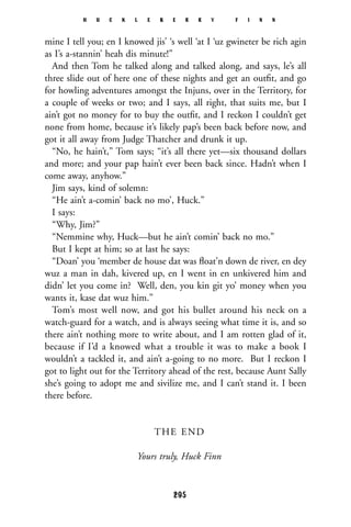 mine I tell you; en I knowed jis’ ‘s well ‘at I ‘uz gwineter be rich agin
as I’s a-stannin’ heah dis minute!”
And then Tom he talked along and talked along, and says, le’s all
three slide out of here one of these nights and get an outﬁt, and go
for howling adventures amongst the Injuns, over in the Territory, for
a couple of weeks or two; and I says, all right, that suits me, but I
ain’t got no money for to buy the outﬁt, and I reckon I couldn’t get
none from home, because it’s likely pap’s been back before now, and
got it all away from Judge Thatcher and drunk it up.
“No, he hain’t,” Tom says; “it’s all there yet—six thousand dollars
and more; and your pap hain’t ever been back since. Hadn’t when I
come away, anyhow.”
Jim says, kind of solemn:
“He ain’t a-comin’ back no mo’, Huck.”
I says:
“Why, Jim?”
“Nemmine why, Huck—but he ain’t comin’ back no mo.”
But I kept at him; so at last he says:
“Doan’ you ‘member de house dat was ﬂoat’n down de river, en dey
wuz a man in dah, kivered up, en I went in en unkivered him and
didn’ let you come in? Well, den, you kin git yo’ money when you
wants it, kase dat wuz him.”
Tom’s most well now, and got his bullet around his neck on a
watch-guard for a watch, and is always seeing what time it is, and so
there ain’t nothing more to write about, and I am rotten glad of it,
because if I’d a knowed what a trouble it was to make a book I
wouldn’t a tackled it, and ain’t a-going to no more. But I reckon I
got to light out for the Territory ahead of the rest, because Aunt Sally
she’s going to adopt me and sivilize me, and I can’t stand it. I been
there before.
THE END
Yours truly, Huck Finn
H U C K L E B E R R Y F I N N
295
 