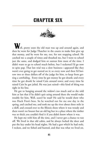 Well, pretty soon the old man was up and around again, and
then he went for Judge Thatcher in the courts to make him give up
that money, and he went for me, too, for not stopping school. He
catched me a couple of times and thrashed me, but I went to school
just the same, and dodged him or outrun him most of the time. I
didn’t want to go to school much before, but I reckoned I’d go now
to spite pap. That law trial was a slow business—appeared like they
warn’t ever going to get started on it; so every now and then I’d bor-
row two or three dollars off of the judge for him, to keep from get-
ting a cowhiding. Every time he got money he got drunk; and every
time he got drunk he raised Cain around town; and every time he
raised Cain he got jailed. He was just suited—this kind of thing was
right in his line.
He got to hanging around the widow’s too much and so she told
him at last that if he didn’t quit using around there she would make
trouble for him. Well, wasn’t he mad? He said he would show who
was Huck Finn’s boss. So he watched out for me one day in the
spring, and catched me, and took me up the river about three mile in
a skiff, and crossed over to the Illinois shore where it was woody and
there warn’t no houses but an old log hut in a place where the timber
was so thick you couldn’t ﬁnd it if you didn’t know where it was.
He kept me with him all the time, and I never got a chance to run
off. We lived in that old cabin, and he always locked the door and
put the key under his head nights. He had a gun which he had stole,
I reckon, and we ﬁshed and hunted, and that was what we lived on.
CHAPTER SIX
25
 