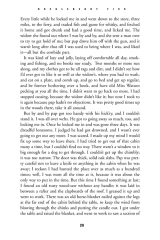 Every little while he locked me in and went down to the store, three
miles, to the ferry, and traded ﬁsh and game for whisky, and fetched
it home and got drunk and had a good time, and licked me. The
widow she found out where I was by and by, and she sent a man over
to try to get hold of me; but pap drove him off with the gun, and it
warn’t long after that till I was used to being where I was, and liked
it—all but the cowhide part.
It was kind of lazy and jolly, laying off comfortable all day, smok-
ing and ﬁshing, and no books nor study. Two months or more run
along, and my clothes got to be all rags and dirt, and I didn’t see how
I’d ever got to like it so well at the widow’s, where you had to wash,
and eat on a plate, and comb up, and go to bed and get up regular,
and be forever bothering over a book, and have old Miss Watson
pecking at you all the time. I didn’t want to go back no more. I had
stopped cussing, because the widow didn’t like it; but now I took to
it again because pap hadn’t no objections. It was pretty good times up
in the woods there, take it all around.
But by and by pap got too handy with his hick’ry, and I couldn’t
stand it. I was all over welts. He got to going away so much, too, and
locking me in. Once he locked me in and was gone three days. It was
dreadful lonesome. I judged he had got drowned, and I wasn’t ever
going to get out any more. I was scared. I made up my mind I would
ﬁx up some way to leave there. I had tried to get out of that cabin
many a time, but I couldn’t ﬁnd no way. There warn’t a window to it
big enough for a dog to get through. I couldn’t get up the chimbly;
it was too narrow. The door was thick, solid oak slabs. Pap was pret-
ty careful not to leave a knife or anything in the cabin when he was
away; I reckon I had hunted the place over as much as a hundred
times; well, I was most all the time at it, because it was about the
only way to put in the time. But this time I found something at last;
I found an old rusty wood-saw without any handle; it was laid in
between a rafter and the clapboards of the roof. I greased it up and
went to work. There was an old horse-blanket nailed against the logs
at the far end of the cabin behind the table, to keep the wind from
blowing through the chinks and putting the candle out. I got under
the table and raised the blanket, and went to work to saw a section of
H U C K L E B E R R Y F I N N
26
 