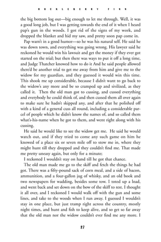 the big bottom log out—big enough to let me through. Well, it was
a good long job, but I was getting towards the end of it when I heard
pap’s gun in the woods. I got rid of the signs of my work, and
dropped the blanket and hid my saw, and pretty soon pap come in.
Pap warn’t in a good humor—so he was his natural self. He said he
was down town, and everything was going wrong. His lawyer said he
reckoned he would win his lawsuit and get the money if they ever got
started on the trial; but then there was ways to put it off a long time,
and Judge Thatcher knowed how to do it And he said people allowed
there’d be another trial to get me away from him and give me to the
widow for my guardian, and they guessed it would win this time.
This shook me up considerable, because I didn’t want to go back to
the widow’s any more and be so cramped up and sivilized, as they
called it. Then the old man got to cussing, and cussed everything
and everybody he could think of, and then cussed them all over again
to make sure he hadn’t skipped any, and after that he polished off
with a kind of a general cuss all round, including a considerable par-
cel of people which he didn’t know the names of, and so called them
what’s-his-name when he got to them, and went right along with his
cussing.
He said he would like to see the widow get me. He said he would
watch out, and if they tried to come any such game on him he
knowed of a place six or seven mile off to stow me in, where they
might hunt till they dropped and they couldn’t ﬁnd me. That made
me pretty uneasy again, but only for a minute;
I reckoned I wouldn’t stay on hand till he got that chance.
The old man made me go to the skiff and fetch the things he had
got. There was a ﬁfty-pound sack of corn meal, and a side of bacon,
ammunition, and a four-gallon jug of whisky, and an old book and
two newspapers for wadding, besides some tow. I toted up a load,
and went back and set down on the bow of the skiff to rest. I thought
it all over, and I reckoned I would walk off with the gun and some
lines, and take to the woods when I run away. I guessed I wouldn’t
stay in one place, but just tramp right across the country, mostly
night times, and hunt and ﬁsh to keep alive, and so get so far away
that the old man nor the widow couldn’t ever ﬁnd me any more. I
H U C K L E B E R R Y F I N N
27
 
