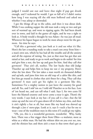 judged I would saw out and leave that night if pap got drunk
enough, and I reckoned he would. I got so full of it I didn’t notice
how long I was staying till the old man hollered and asked me
whether I was asleep or drownded.
I got the things all up to the cabin, and then it was about dark.
While I was cooking supper the old man took a swig or two and got
sort of warmed up, and went to ripping again. He had been drunk
over in town, and laid in the gutter all night, and he was a sight to
look at. A body would a thought he was Adam—he was just all mud.
Whenever his liquor begun to work he most always went for the gov-
ment. his time he says:
“Call this a govment! why, just look at it and see what it’s like.
Here’s the law a-standing ready to take a man’s son away from him—
a man’s own son, which he has had all the trouble and all the anxiety
and all the expense of raising. Yes, just as that man has got that son
raised at last, and ready to go to work and begin to do suthin’ for him
and give him a rest, the law up and goes for him. And they call that
govment! That ain’t all, nuther. The law backs that old Judge
Thatcher up and helps him to keep me out o’ my property. Here’s
what the law does: The law takes a man worth six thousand dollars
and up’ards, and jams him into an old trap of a cabin like this, and
lets him go round in clothes that ain’t ﬁtten for a hog. They call that
govment! A man can’t get his rights in a govment like this.
Sometimes I’ve a mighty notion to just leave the country for good
and all. Yes, and I told ‘em so; I told old Thatcher so to his face. Lots
of ‘em heard me, and can tell what I said. Says I, for two cents I’d
leave the blamed country and never come a-near it agin. Them’s the
very words. I says look at my hat—if you call it a hat—but the lid
raises up and the rest of it goes down till it’s below my chin, and then
it ain’t rightly a hat at all, but more like my head was shoved up
through a jint o’ stove-pipe. Look at it, says I—such a hat for me to
wear—one of the wealthiest men in this town if I could git my rights.
“Oh, yes, this is a wonderful govment, wonderful. Why, looky
here. There was a free nigger there from Ohio—a mulatter, most as
white as a white man. He had the whitest shirt on you ever see, too,
and the shiniest hat; and there ain’t a man in that town that’s got as
H U C K L E B E R R Y F I N N
28
 
