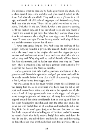 ﬁne clothes as what he had; and he had a gold watch and chain, and
a silver-headed cane—the awfulest old gray-headed nabob in the
State. And what do you think? They said he was a p’fessor in a col-
lege, and could talk all kinds of languages, and knowed everything.
And that ain’t the wust. They said he could vote when he was at
home. Well, that let me out. Thinks I, what is the country a-coming
to? It was ‘lection day, and I was just about to go and vote myself if
I warn’t too drunk to get there; but when they told me there was a
State in this country where they’d let that nigger vote, I drawed out.
I says I’ll never vote agin. Them’s the very words I said; they all heard
me; and the country may rot for all me—
I’ll never vote agin as long as I live. And to see the cool way of that
nigger—why, he wouldn’t a give me the road if I hadn’t shoved him
out o’ the way. I says to the people, why ain’t this nigger put up at
auction and sold?—that’s what I want to know. And what do you
reckon they said? Why, they said he couldn’t be sold till he’d been in
the State six months, and he hadn’t been there that long yet. There,
now—that’s a specimen. They call that a govment that can’t sell a free
nigger till he’s been in the State six months.
Here’s a govment that calls itself a govment, and lets on to be a
govment, and thinks it is a govment, and yet’s got to set stock-still for
six whole months before it can take a hold of a prowling, thieving,
infernal, white-shirted free nigger, and—”
Pap was agoing on so he never noticed where his old limber legs
was taking him to, so he went head over heels over the tub of salt
pork and barked both shins, and the rest of his speech was all the
hottest kind of language—mostly hove at the nigger and the gov-
ment, though he give the tub some, too, all along, here and there. He
hopped around the cabin considerable, ﬁrst on one leg and then on
the other, holding ﬁrst one shin and then the other one, and at last
he let out with his left foot all of a sudden and fetched the tub a rat-
tling kick. But it warn’t good judgment, because that was the boot
that had a couple of his toes leaking out of the front end of it; so now
he raised a howl that fairly made a body’s hair raise, and down he
went in the dirt, and rolled there, and held his toes; and the cussing
he done then laid over anything he had ever done previous. He said
H U C K L E B E R R Y F I N N
29
 