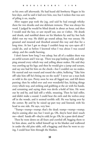 so his own self afterwards. He had heard old Sowberry Hagan in his
best days, and he said it laid over him, too; but I reckon that was sort
of piling it on, maybe.
After supper pap took the jug, and said he had enough whisky
there for two drunks and one delirium tremens. That was always his
word. I judged he would be blind drunk in about an hour, and then
I would steal the key, or saw myself out, one or t’other. He drank
and drank, and tumbled down on his blankets by and by; but luck
didn’t run my way. He didn’t go sound asleep, but was uneasy. He
groaned and moaned and thrashed around this way and that for a
long time. At last I got so sleepy I couldn’t keep my eyes open all I
could do, and so before I knowed what I was about I was sound
asleep, and the candle burning.
I don’t know how long I was asleep, but all of a sudden there was
an awful scream and I was up. There was pap looking wild, and skip-
ping around every which way and yelling about snakes. He said they
was crawling up his legs; and then he would give a jump and scream,
and say one had bit him on the cheek—but I couldn’t see no snakes.
He started and run round and round the cabin, hollering “Take him
off! take him off! he’s biting me on the neck!” I never see a man look
so wild in the eyes. Pretty soon he was all fagged out, and fell down
panting; then he rolled over and over wonderful fast, kicking things
every which way, and striking and grabbing at the air with his hands,
and screaming and saying there was devils a-hold of him. He wore
out by and by, and laid still a while, moaning. Then he laid stiller,
and didn’t make a sound. I could hear the owls and the wolves away
off in the woods, and it seemed terrible still. He was laying over by
the corner. By and by he raised up part way and listened, with his
head to one side. He says, very low:
“Tramp—tramp—tramp; that’s the dead; tramp—tramp—tramp;
they’re coming after me; but I won’t go. Oh, they’re here! don’t touch
me—don’t! hands off—they’re cold; let go. Oh, let a poor devil alone!”
Then he went down on all fours and crawled off, begging them to
let him alone, and he rolled himself up in his blanket and wallowed
in under the old pine table, still a-begging; and then he went to cry-
ing. I could hear him through the blanket.
H U C K L E B E R R Y F I N N
30
 
