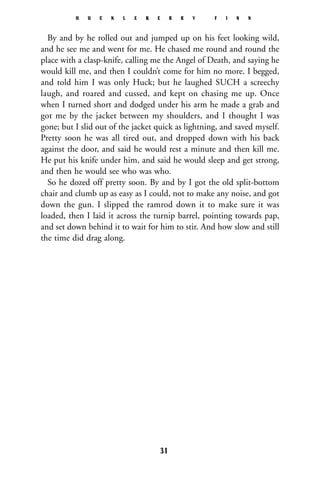 By and by he rolled out and jumped up on his feet looking wild,
and he see me and went for me. He chased me round and round the
place with a clasp-knife, calling me the Angel of Death, and saying he
would kill me, and then I couldn’t come for him no more. I begged,
and told him I was only Huck; but he laughed SUCH a screechy
laugh, and roared and cussed, and kept on chasing me up. Once
when I turned short and dodged under his arm he made a grab and
got me by the jacket between my shoulders, and I thought I was
gone; but I slid out of the jacket quick as lightning, and saved myself.
Pretty soon he was all tired out, and dropped down with his back
against the door, and said he would rest a minute and then kill me.
He put his knife under him, and said he would sleep and get strong,
and then he would see who was who.
So he dozed off pretty soon. By and by I got the old split-bottom
chair and clumb up as easy as I could, not to make any noise, and got
down the gun. I slipped the ramrod down it to make sure it was
loaded, then I laid it across the turnip barrel, pointing towards pap,
and set down behind it to wait for him to stir. And how slow and still
the time did drag along.
H U C K L E B E R R Y F I N N
31
 