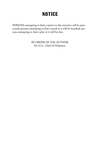 NOTICE
PERSONS attempting to ﬁnd a motive in this narrative will be pros-
ecuted; persons attempting to ﬁnd a moral in it will be banished; per-
sons attempting to ﬁnd a plot in it will be shot.
BY ORDER OF THE AUTHOR,
Per G.G., Chief of Ordnance.
 