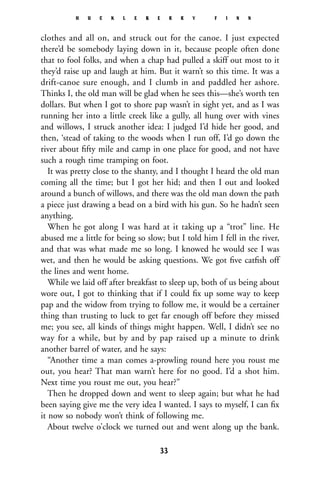 clothes and all on, and struck out for the canoe. I just expected
there’d be somebody laying down in it, because people often done
that to fool folks, and when a chap had pulled a skiff out most to it
they’d raise up and laugh at him. But it warn’t so this time. It was a
drift-canoe sure enough, and I clumb in and paddled her ashore.
Thinks I, the old man will be glad when he sees this—she’s worth ten
dollars. But when I got to shore pap wasn’t in sight yet, and as I was
running her into a little creek like a gully, all hung over with vines
and willows, I struck another idea: I judged I’d hide her good, and
then, ‘stead of taking to the woods when I run off, I’d go down the
river about ﬁfty mile and camp in one place for good, and not have
such a rough time tramping on foot.
It was pretty close to the shanty, and I thought I heard the old man
coming all the time; but I got her hid; and then I out and looked
around a bunch of willows, and there was the old man down the path
a piece just drawing a bead on a bird with his gun. So he hadn’t seen
anything.
When he got along I was hard at it taking up a “trot” line. He
abused me a little for being so slow; but I told him I fell in the river,
and that was what made me so long. I knowed he would see I was
wet, and then he would be asking questions. We got ﬁve catﬁsh off
the lines and went home.
While we laid off after breakfast to sleep up, both of us being about
wore out, I got to thinking that if I could ﬁx up some way to keep
pap and the widow from trying to follow me, it would be a certainer
thing than trusting to luck to get far enough off before they missed
me; you see, all kinds of things might happen. Well, I didn’t see no
way for a while, but by and by pap raised up a minute to drink
another barrel of water, and he says:
“Another time a man comes a-prowling round here you roust me
out, you hear? That man warn’t here for no good. I’d a shot him.
Next time you roust me out, you hear?”
Then he dropped down and went to sleep again; but what he had
been saying give me the very idea I wanted. I says to myself, I can ﬁx
it now so nobody won’t think of following me.
About twelve o’clock we turned out and went along up the bank.
H U C K L E B E R R Y F I N N
33
 