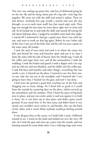 The river was coming up pretty fast, and lots of driftwood going by
on the rise. By and by along comes part of a log raft—nine logs fast
together. We went out with the skiff and towed it ashore. Then we
had dinner. Anybody but pap would a waited and seen the day
through, so as to catch more stuff; but that warn’t pap’s style. Nine
logs was enough for one time; he must shove right over to town and
sell. So he locked me in and took the skiff, and started off towing the
raft about half-past three. I judged he wouldn’t come back that night.
I waited till I reckoned he had got a good start; then I out with my
saw, and went to work on that log again. Before he was t’other side
of the river I was out of the hole; him and his raft was just a speck on
the water away off yonder.
I took the sack of corn meal and took it to where the canoe was
hid, and shoved the vines and branches apart and put it in; then I
done the same with the side of bacon; then the whisky-jug. I took all
the coffee and sugar there was, and all the ammunition; I took the
wadding; I took the bucket and gourd; I took a dipper and a tin cup,
and my old saw and two blankets, and the skillet and the coffee-pot.
I took ﬁsh-lines and matches and other things—everything that was
worth a cent. I cleaned out the place. I wanted an axe, but there was-
n’t any, only the one out at the woodpile, and I knowed why I was
going to leave that. I fetched out the gun, and now I was done.
I had wore the ground a good deal crawling out of the hole and
dragging out so many things. So I fixed that as good as I could
from the outside by scattering dust on the place, which covered up
the smoothness and the sawdust. Then I fixed the piece of log back
into its place, and put two rocks under it and one against it to hold
it there, for it was bent up at that place and didn’t quite touch
ground. If you stood four or five foot away and didn’t know it was
sawed, you wouldn’t never notice it; and besides, this was the back
of the cabin, and it warn’t likely anybody would go fooling around
there.
It was all grass clear to the canoe, so I hadn’t left a track. I followed
around to see. I stood on the bank and looked out over the river. All
safe. So I took the gun and went up a piece into the woods, and was
hunting around for some birds when I see a wild pig; hogs soon went
H U C K L E B E R R Y F I N N
34
 