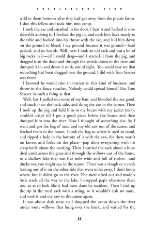 wild in them bottoms after they had got away from the prairie farms.
I shot this fellow and took him into camp.
I took the axe and smashed in the door. I beat it and hacked it con-
siderable a-doing it. I fetched the pig in, and took him back nearly to
the table and hacked into his throat with the axe, and laid him down
on the ground to bleed; I say ground because it was ground—hard
packed, and no boards. Well, next I took an old sack and put a lot of
big rocks in it—all I could drag—and I started it from the pig, and
dragged it to the door and through the woods down to the river and
dumped it in, and down it sunk, out of sight. You could easy see that
something had been dragged over the ground. I did wish Tom Sawyer
was there;
I knowed he would take an interest in this kind of business, and
throw in the fancy touches. Nobody could spread himself like Tom
Sawyer in such a thing as that.
Well, last I pulled out some of my hair, and blooded the axe good,
and stuck it on the back side, and slung the axe in the corner. Then
I took up the pig and held him to my breast with my jacket (so he
couldn’t drip) till I got a good piece below the house and then
dumped him into the river. Now I thought of something else. So I
went and got the bag of meal and my old saw out of the canoe, and
fetched them to the house. I took the bag to where it used to stand,
and ripped a hole in the bottom of it with the saw, for there warn’t
no knives and forks on the place—pap done everything with his
clasp-knife about the cooking. Then I carried the sack about a hun-
dred yards across the grass and through the willows east of the house,
to a shallow lake that was five mile wide and full of rushes—and
ducks too, you might say, in the season. There was a slough or a creek
leading out of it on the other side that went miles away, I don’t know
where, but it didn’t go to the river. The meal sifted out and made a
little track all the way to the lake. I dropped pap’s whetstone there
too, so as to look like it had been done by accident. Then I tied up
the rip in the meal sack with a string, so it wouldn’t leak no more,
and took it and my saw to the canoe again.
It was about dark now; so I dropped the canoe down the river
under some willows that hung over the bank, and waited for the
H U C K L E B E R R Y F I N N
35
 