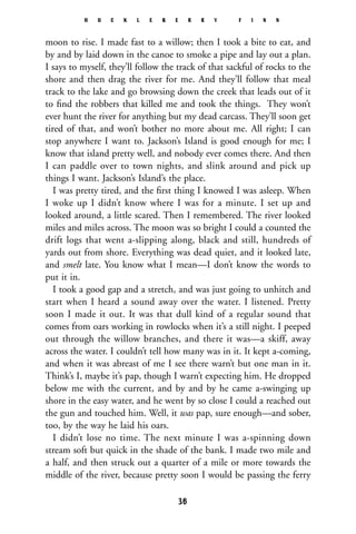 moon to rise. I made fast to a willow; then I took a bite to eat, and
by and by laid down in the canoe to smoke a pipe and lay out a plan.
I says to myself, they’ll follow the track of that sackful of rocks to the
shore and then drag the river for me. And they’ll follow that meal
track to the lake and go browsing down the creek that leads out of it
to ﬁnd the robbers that killed me and took the things. They won’t
ever hunt the river for anything but my dead carcass. They’ll soon get
tired of that, and won’t bother no more about me. All right; I can
stop anywhere I want to. Jackson’s Island is good enough for me; I
know that island pretty well, and nobody ever comes there. And then
I can paddle over to town nights, and slink around and pick up
things I want. Jackson’s Island’s the place.
I was pretty tired, and the ﬁrst thing I knowed I was asleep. When
I woke up I didn’t know where I was for a minute. I set up and
looked around, a little scared. Then I remembered. The river looked
miles and miles across. The moon was so bright I could a counted the
drift logs that went a-slipping along, black and still, hundreds of
yards out from shore. Everything was dead quiet, and it looked late,
and smelt late. You know what I mean—I don’t know the words to
put it in.
I took a good gap and a stretch, and was just going to unhitch and
start when I heard a sound away over the water. I listened. Pretty
soon I made it out. It was that dull kind of a regular sound that
comes from oars working in rowlocks when it’s a still night. I peeped
out through the willow branches, and there it was—a skiff, away
across the water. I couldn’t tell how many was in it. It kept a-coming,
and when it was abreast of me I see there warn’t but one man in it.
Think’s I, maybe it’s pap, though I warn’t expecting him. He dropped
below me with the current, and by and by he came a-swinging up
shore in the easy water, and he went by so close I could a reached out
the gun and touched him. Well, it was pap, sure enough—and sober,
too, by the way he laid his oars.
I didn’t lose no time. The next minute I was a-spinning down
stream soft but quick in the shade of the bank. I made two mile and
a half, and then struck out a quarter of a mile or more towards the
middle of the river, because pretty soon I would be passing the ferry
H U C K L E B E R R Y F I N N
36
 