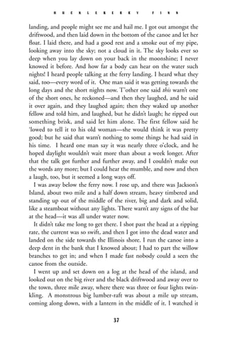 landing, and people might see me and hail me. I got out amongst the
driftwood, and then laid down in the bottom of the canoe and let her
ﬂoat. I laid there, and had a good rest and a smoke out of my pipe,
looking away into the sky; not a cloud in it. The sky looks ever so
deep when you lay down on your back in the moonshine; I never
knowed it before. And how far a body can hear on the water such
nights! I heard people talking at the ferry landing. I heard what they
said, too—every word of it. One man said it was getting towards the
long days and the short nights now. T’other one said this warn’t one
of the short ones, he reckoned—and then they laughed, and he said
it over again, and they laughed again; then they waked up another
fellow and told him, and laughed, but he didn’t laugh; he ripped out
something brisk, and said let him alone. The first fellow said he
‘lowed to tell it to his old woman—she would think it was pretty
good; but he said that warn’t nothing to some things he had said in
his time. I heard one man say it was nearly three o’clock, and he
hoped daylight wouldn’t wait more than about a week longer. After
that the talk got further and further away, and I couldn’t make out
the words any more; but I could hear the mumble, and now and then
a laugh, too, but it seemed a long ways off.
I was away below the ferry now. I rose up, and there was Jackson’s
Island, about two mile and a half down stream, heavy timbered and
standing up out of the middle of the river, big and dark and solid,
like a steamboat without any lights. There warn’t any signs of the bar
at the head—it was all under water now.
It didn’t take me long to get there. I shot past the head at a ripping
rate, the current was so swift, and then I got into the dead water and
landed on the side towards the Illinois shore. I run the canoe into a
deep dent in the bank that I knowed about; I had to part the willow
branches to get in; and when I made fast nobody could a seen the
canoe from the outside.
I went up and set down on a log at the head of the island, and
looked out on the big river and the black driftwood and away over to
the town, three mile away, where there was three or four lights twin-
kling. A monstrous big lumber-raft was about a mile up stream,
coming along down, with a lantern in the middle of it. I watched it
H U C K L E B E R R Y F I N N
37
 