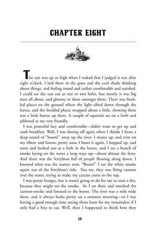 The sun was up so high when I waked that I judged it was after
eight o’clock. I laid there in the grass and the cool shade thinking
about things, and feeling rested and ruther comfortable and satisﬁed.
I could see the sun out at one or two holes, but mostly it was big
trees all about, and gloomy in there amongst them. There was freck-
led places on the ground where the light sifted down through the
leaves, and the freckled places swapped about a little, showing there
was a little breeze up there. A couple of squirrels set on a limb and
jabbered at me very friendly.
I was powerful lazy and comfortable—didn’t want to get up and
cook breakfast. Well, I was dozing off again when I thinks I hears a
deep sound of “boom!” away up the river. I rouses up, and rests on
my elbow and listens; pretty soon I hears it again. I hopped up, and
went and looked out at a hole in the leaves, and I see a bunch of
smoke laying on the water a long ways up—about abreast the ferry.
And there was the ferryboat full of people floating along down. I
knowed what was the matter now. “Boom!” I see the white smoke
squirt out of the ferryboat’s side. You see, they was firing cannon
over the water, trying to make my carcass come to the top.
I was pretty hungry, but it warn’t going to do for me to start a ﬁre,
because they might see the smoke. So I set there and watched the
cannon-smoke and listened to the boom. The river was a mile wide
there, and it always looks pretty on a summer morning—so I was
having a good enough time seeing them hunt for my remainders if I
only had a bite to eat. Well, then I happened to think how they
CHAPTER EIGHT
39
 