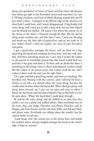always put quicksilver in loaves of bread and ﬂoat them off, because
they always go right to the drownded carcass and stop there. So, says
I, I’ll keep a lookout, and if any of them’s ﬂoating around after me I’ll
give them a show. I changed to the Illinois edge of the island to see
what luck I could have, and I warn’t disappointed. A big double loaf
come along, and I most got it with a long stick, but my foot slipped
and she ﬂoated out further. Of course I was where the current set in
the closest to the shore—I knowed enough for that. But by and by
along comes another one, and this time I won. I took out the plug
and shook out the little dab of quick-silver, and set my teeth in. It
was “baker’s bread”—what the quality eat; none of your low-down
corn-pone.
I got a good place amongst the leaves, and set there on a log,
munching the bread and watching the ferry-boat, and very well satis-
ﬁed. And then something struck me. I says, now I reckon the widow
or the parson or somebody prayed that this bread would find me,
and here it has gone and done it. So there ain’t no doubt but there is
something in that thing—that is, there’s something in it when a body
like the widow or the parson prays, but it don’t work for me, and I
reckon it don’t work for only just the right kind.
I lit a pipe and had a good long smoke, and went on watching. The
ferryboat was floating with the current, and I allowed I’d have a
chance to see who was aboard when she come along, because she
would come in close, where the bread did. When she’d got pretty well
along down towards me, I put out my pipe and went to where I
ﬁshed out the bread, and laid down behind a log on the bank in a lit-
tle open place. Where the log forked I could peep through.
By and by she come along, and she drifted in so close that they
could a run out a plank and walked ashore. Most everybody was on
the boat. Pap, and Judge Thatcher, and Bessie Thatcher, and Jo
Harper, and Tom Sawyer, and his old Aunt Polly, and Sid and Mary,
and plenty more. Everybody was talking about the murder, but the
captain broke in and says:
“Look sharp, now; the current sets in the closest here, and maybe
he’s washed ashore and got tangled amongst the brush at the water’s
edge. I hope so, anyway.”
H U C K L E B E R R Y F I N N
40
 