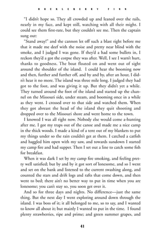 “I didn’t hope so. They all crowded up and leaned over the rails,
nearly in my face, and kept still, watching with all their might. I
could see them ﬁrst-rate, but they couldn’t see me. Then the captain
sung out:
“Stand away!” and the cannon let off such a blast right before me
that it made me deef with the noise and pretty near blind with the
smoke, and I judged I was gone. If they’d a had some bullets in, I
reckon they’d a got the corpse they was after. Well, I see I warn’t hurt,
thanks to goodness. The boat floated on and went out of sight
around the shoulder of the island. I could hear the booming now
and then, further and further off, and by and by, after an hour, I did-
n’t hear it no more. The island was three mile long. I judged they had
got to the foot, and was giving it up. But they didn’t yet a while.
They turned around the foot of the island and started up the chan-
nel on the Missouri side, under steam, and booming once in a while
as they went. I crossed over to that side and watched them. When
they got abreast the head of the island they quit shooting and
dropped over to the Missouri shore and went home to the town.
I knowed I was all right now. Nobody else would come a-hunting
after me. I got my traps out of the canoe and made me a nice camp
in the thick woods. I made a kind of a tent out of my blankets to put
my things under so the rain couldn’t get at them. I catched a catﬁsh
and haggled him open with my saw, and towards sundown I started
my camp ﬁre and had supper. Then I set out a line to catch some ﬁsh
for breakfast.
When it was dark I set by my camp ﬁre smoking, and feeling pret-
ty well satisﬁed; but by and by it got sort of lonesome, and so I went
and set on the bank and listened to the current swashing along, and
counted the stars and drift logs and rafts that come down, and then
went to bed; there ain’t no better way to put in time when you are
lonesome; you can’t stay so, you soon get over it.
And so for three days and nights. No difference—just the same
thing. But the next day I went exploring around down through the
island. I was boss of it; it all belonged to me, so to say, and I wanted
to know all about it; but mainly I wanted to put in the time. I found
plenty strawberries, ripe and prime; and green summer grapes, and
H U C K L E B E R R Y F I N N
41
 