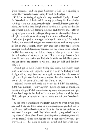 green razberries; and the green blackberries was just beginning to
show. They would all come handy by and by, I judged.
Well, I went fooling along in the deep woods till I judged I warn’t
far from the foot of the island. I had my gun along, but I hadn’t shot
nothing; it was for protection; thought I would kill some game nigh
home. About this time I mighty near stepped on a good-sized snake,
and it went sliding off through the grass and ﬂowers, and I after it,
trying to get a shot at it. I clipped along, and all of a sudden I bound-
ed right on to the ashes of a camp ﬁre that was still smoking.
My heart jumped up amongst my lungs. I never waited for to look
further, but uncocked my gun and went sneaking back on my tiptoes
as fast as ever I could. Every now and then I stopped a second
amongst the thick leaves and listened, but my breath come so hard I
couldn’t hear nothing else. I slunk along another piece further, then
listened again; and so on, and so on. If I see a stump, I took it for a
man; if I trod on a stick and broke it, it made me feel like a person
had cut one of my breaths in two and I only got half, and the short
half, too.
When I got to camp I warn’t feeling very brash, there warn’t much
sand in my craw; but I says, this ain’t no time to be fooling around.
So I got all my traps into my canoe again so as to have them out of
sight, and I put out the ﬁre and scattered the ashes around to look
like an old last year’s camp, and then clumb a tree.
I reckon I was up in the tree two hours; but I didn’t see nothing, I
didn’t hear nothing—I only thought I heard and seen as much as a
thousand things. Well, I couldn’t stay up there forever; so at last I got
down, but I kept in the thick woods and on the lookout all the time.
All I could get to eat was berries and what was left over from break-
fast.
By the time it was night I was pretty hungry. So when it was good
and dark I slid out from shore before moonrise and paddled over to
the Illinois bank—about a quarter of a mile. I went out in the woods
and cooked a supper, and I had about made up my mind I would
stay there all night when I hear a plunkety-plunk, plunkety-punk, and
says to myself, horses coming; and next I hear people’s voices. I got
everything into the canoe as quick as I could, and then went creep-
H U C K L E B E R R Y F I N N
42
 
