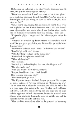 He bounced up and stared at me wild. Then he drops down on his
knees, and puts his hands together and says:
“Doan’ hurt me—don’t! I hain’t ever done no harm to a ghos’. I
alwuz liked dead people, en done all I could for ‘em. You go en git in
de river agin, whah you b’longs, en doan’ do nuffn to Ole Jim, ‘at ‘uz
awluz yo’ fren’.”
Well, I warn’t long making him understand I warn’t dead. I was
ever so glad to see Jim. I warn’t lonesome now. I told him I warn’t
afraid of him telling the people where I was. I talked along, but he
only set there and looked at me; never said nothing. Then I says:
“It’s good daylight. Le’s get breakfast. Make up your camp fire
good.”
“What’s de use er makin’ up de camp ﬁre to cook strawbries en sich
truck? But you got a gun, hain’t you? Den we kin git sumfn better
den strawbries.”
“Strawberries and such truck,” I says. “Is that what you live on?”
“I couldn’ git nuffn else,” he says.
“Why, how long you been on the island, Jim?”
“I come heah de night arter you’s killed.”
“What, all that time?”
“Yes—indeedy.”
“And ain’t you had nothing but that kind of rubbage to eat?”
“No, sah—nuffn else.”
“Well, you must be most starved, ain’t you?”
“I reck’n I could eat a hoss. I think I could.
How long you ben on de islan’?”
“Since the night I got killed.”
“No! W’y, what has you lived on? But you got a gun. Oh, yes, you
got a gun. Dat’s good. Now you kill sumfn en I’ll make up de ﬁre.”
So we went over to where the canoe was, and while he built a ﬁre
in a grassy open place amongst the trees, I fetched meal and bacon
and coffee, and coffee-pot and frying-pan, and sugar and tin cups,
and the nigger was set back considerable, because he reckoned it was
all done with witchcraft. I catched a good big catﬁsh, too, and Jim
cleaned him with his knife, and fried him.
When breakfast was ready we lolled on the grass and eat it smoking
H U C K L E B E R R Y F I N N
44
 