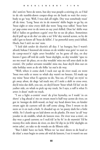 sho’ som’ers ‘bove de town, but dey wuz people a-stirring yit, so I hid
in de ole tumble-down cooper-shop on de bank to wait for every-
body to go ‘way. Well, I wuz dah all night. Dey wuz somebody roun’
all de time. ‘Long ‘bout six in de mawnin’ skifts begin to go by, en
‘bout eight er nine every skift dat went ‘long wuz talkin’ ‘bout how
yo’ pap come over to de town en say you’s killed. Dese las’ skifts wuz
full o’ ladies en genlmen a-goin’ over for to see de place. Sometimes
dey’d pull up at de sho’ en take a res’ b’fo’ dey started acrost, so by de
talk I got to know all ‘bout de killin’. I ‘uz powerful sorry you’s killed,
Huck, but I ain’t no mo’ now.
“I laid dah under de shavin’s all day. I ‘uz hungry, but I warn’t
afeard; bekase I knowed ole missus en de widder wuz goin’ to start to
de camp-meet’n’ right arter breakfas’ en be gone all day, en dey
knows I goes off wid de cattle ‘bout daylight, so dey wouldn’ ‘spec to
see me roun’ de place, en so dey wouldn’ miss me tell arter dark in de
evenin’. De yuther servants wouldn’ miss me, kase dey’d shin out en
take holiday soon as de ole folks ‘uz out’n de way.
“Well, when it come dark I tuck out up de river road, en went
‘bout two mile er more to whah dey warn’t no houses. I’d made up
my mine ‘bout what I’s agwyne to do. You see, ef I kep’ on tryin’ to
git away afoot, de dogs ‘ud track me; ef I stole a skift to cross over,
dey’d miss dat skift, you see, en dey’d know ‘bout whah I’d lan’ on de
yuther side, en whah to pick up my track. So I says, a raff is what I’s
arter; it doan’ make no track.
“I see a light a-comin’ roun’ de p’int bymeby, so I wade’ in en
shove’ a log ahead o’ me en swum more’n half way acrost de river, en
got in ‘mongst de drift-wood, en kep’ my head down low, en kinder
swum agin de current tell de raff come along. Den I swum to de
stern uv it en tuck a-holt. It clouded up en ‘uz pooty dark for a little
while. So I clumb up en laid down on de planks. De men ‘uz all ‘way
yonder in de middle, whah de lantern wuz. De river wuz a-risin’, en
dey wuz a good current; so I reck’n’d ‘at by fo’ in de mawnin’ I’d be
twenty-ﬁve mile down de river, en den I’d slip in jis b’fo’ daylight en
swim asho’, en take to de woods on de Illinois side.
“But I didn’ have no luck. When we ‘uz mos’ down to de head er
de islan’ a man begin to come aft wid de lantern, I see it warn’t no use
H U C K L E B E R R Y F I N N
46
 