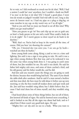 fer to wait, so I slid overboard en struck out fer de islan’. Well, I had
a notion I could lan’ mos’ anywhers, but I couldn’t—bank too bluff.
I ‘uz mos’ to de foot er de islan’ b’fo’ I found’ a good place. I went
into de woods en jedged I wouldn’ fool wid raffs no mo’, long as dey
move de lantern roun’ so. I had my pipe en a plug er dog-leg, en
some matches in my cap, en dey warn’t wet, so I ‘uz all right.”
“And so you ain’t had no meat nor bread to eat all this time? Why
didn’t you get mud-turkles?”
“How you gwyne to git ‘m? You can’t slip up on um en grab um;
en how’s a body gwyne to hit um wid a rock? How could a body do
it in de night? En I warn’t gwyne to show mysef on de bank in de
daytime.”
“Well, that’s so. You’ve had to keep in the woods all the time, of
course. Did you hear ‘em shooting the cannon?”
“Oh, yes. I knowed dey was arter you. I see um go by heah—
watched um thoo de bushes.”
Some young birds come along, ﬂying a yard or two at a time and
lighting. Jim said it was a sign it was going to rain. He said it was a
sign when young chickens ﬂew that way, and so he reckoned it was
the same way when young birds done it. I was going to catch some
of them, but Jim wouldn’t let me. He said it was death. He said his
father laid mighty sick once, and some of them catched a bird, and
his old granny said his father would die, and he did.
And Jim said you mustn’t count the things you are going to cook
for dinner, because that would bring bad luck. The same if you shook
the table-cloth after sundown. And he said if a man owned a beehive
and that man died, the bees must be told about it before sun-up next
morning, or else the bees would all weaken down and quit work and
die. Jim said bees wouldn’t sting idiots; but I didn’t believe that, be-
cause I had tried them lots of times myself, and they wouldn’t sting
me.
I had heard about some of these things before, but not all of them.
Jim knowed all kinds of signs. He said he knowed most everything. I
said it looked to me like all the signs was about bad luck, and so I
asked him if there warn’t any good-luck signs. He says:
“Mighty few—an’ dey ain’t no use to a body. What you want to
H U C K L E B E R R Y F I N N
47
 