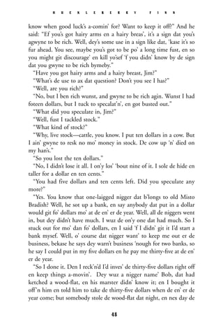 know when good luck’s a-comin’ for? Want to keep it off?” And he
said: “Ef you’s got hairy arms en a hairy breas’, it’s a sign dat you’s
agwyne to be rich. Well, dey’s some use in a sign like dat, ‘kase it’s so
fur ahead. You see, maybe you’s got to be po’ a long time fust, en so
you might git discourage’ en kill yo’sef ‘f you didn’ know by de sign
dat you gwyne to be rich bymeby.”
“Have you got hairy arms and a hairy breast, Jim?”
“What’s de use to ax dat question? Don’t you see I has?”
“Well, are you rich?”
“No, but I ben rich wunst, and gwyne to be rich agin. Wunst I had
foteen dollars, but I tuck to specalat’n’, en got busted out.”
“What did you speculate in, Jim?”
“Well, fust I tackled stock.”
“What kind of stock?”
“Why, live stock—cattle, you know. I put ten dollars in a cow. But
I ain’ gwyne to resk no mo’ money in stock. De cow up ‘n’ died on
my han’s.”
“So you lost the ten dollars.”
“No, I didn’t lose it all. I on’y los’ ‘bout nine of it. I sole de hide en
taller for a dollar en ten cents.”
“You had five dollars and ten cents left. Did you speculate any
more?”
“Yes. You know that one-laigged nigger dat b’longs to old Misto
Bradish? Well, he sot up a bank, en say anybody dat put in a dollar
would git fo’ dollars mo’ at de en’ er de year. Well, all de niggers went
in, but dey didn’t have much. I wuz de on’y one dat had much. So I
stuck out for mo’ dan fo’ dollars, en I said ‘f I didn’ git it I’d start a
bank mysef. Well, o’ course dat nigger want’ to keep me out er de
business, bekase he says dey warn’t business ‘nough for two banks, so
he say I could put in my ﬁve dollars en he pay me thirty-ﬁve at de en’
er de year.
“So I done it. Den I reck’n’d I’d inves’ de thirty-ﬁve dollars right off
en keep things a-movin’. Dey wuz a nigger name’ Bob, dat had
ketched a wood-flat, en his marster didn’ know it; en I bought it
off’n him en told him to take de thirty-ﬁve dollars when de en’ er de
year come; but somebody stole de wood-ﬂat dat night, en nex day de
H U C K L E B E R R Y F I N N
48
 