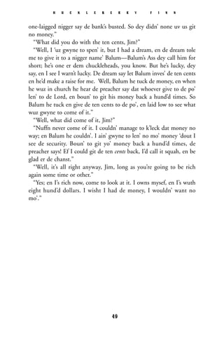 one-laigged nigger say de bank’s busted. So dey didn’ none uv us git
no money.”
“What did you do with the ten cents, Jim?”
“Well, I ‘uz gwyne to spen’ it, but I had a dream, en de dream tole
me to give it to a nigger name’ Balum—Balum’s Ass dey call him for
short; he’s one er dem chuckleheads, you know. But he’s lucky, dey
say, en I see I warn’t lucky. De dream say let Balum inves’ de ten cents
en he’d make a raise for me. Well, Balum he tuck de money, en when
he wuz in church he hear de preacher say dat whoever give to de po’
len’ to de Lord, en boun’ to git his money back a hund’d times. So
Balum he tuck en give de ten cents to de po’, en laid low to see what
wuz gwyne to come of it.”
“Well, what did come of it, Jim?”
“Nuffn never come of it. I couldn’ manage to k’leck dat money no
way; en Balum he couldn’. I ain’ gwyne to len’ no mo’ money ‘dout I
see de security. Boun’ to git yo’ money back a hund’d times, de
preacher says! Ef I could git de ten cents back, I’d call it squah, en be
glad er de chanst.”
“Well, it’s all right anyway, Jim, long as you’re going to be rich
again some time or other.”
“Yes; en I’s rich now, come to look at it. I owns mysef, en I’s wuth
eight hund’d dollars. I wisht I had de money, I wouldn’ want no
mo’.”
H U C K L E B E R R Y F I N N
49
 