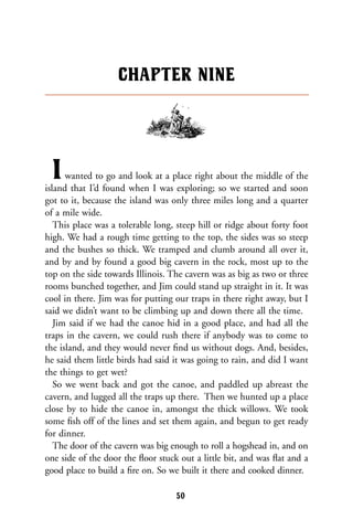 Iwanted to go and look at a place right about the middle of the
island that I’d found when I was exploring; so we started and soon
got to it, because the island was only three miles long and a quarter
of a mile wide.
This place was a tolerable long, steep hill or ridge about forty foot
high. We had a rough time getting to the top, the sides was so steep
and the bushes so thick. We tramped and clumb around all over it,
and by and by found a good big cavern in the rock, most up to the
top on the side towards Illinois. The cavern was as big as two or three
rooms bunched together, and Jim could stand up straight in it. It was
cool in there. Jim was for putting our traps in there right away, but I
said we didn’t want to be climbing up and down there all the time.
Jim said if we had the canoe hid in a good place, and had all the
traps in the cavern, we could rush there if anybody was to come to
the island, and they would never ﬁnd us without dogs. And, besides,
he said them little birds had said it was going to rain, and did I want
the things to get wet?
So we went back and got the canoe, and paddled up abreast the
cavern, and lugged all the traps up there. Then we hunted up a place
close by to hide the canoe in, amongst the thick willows. We took
some ﬁsh off of the lines and set them again, and begun to get ready
for dinner.
The door of the cavern was big enough to roll a hogshead in, and on
one side of the door the ﬂoor stuck out a little bit, and was ﬂat and a
good place to build a ﬁre on. So we built it there and cooked dinner.
CHAPTER NINE
50
 