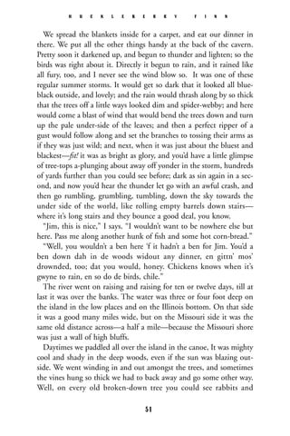 We spread the blankets inside for a carpet, and eat our dinner in
there. We put all the other things handy at the back of the cavern.
Pretty soon it darkened up, and begun to thunder and lighten; so the
birds was right about it. Directly it begun to rain, and it rained like
all fury, too, and I never see the wind blow so. It was one of these
regular summer storms. It would get so dark that it looked all blue-
black outside, and lovely; and the rain would thrash along by so thick
that the trees off a little ways looked dim and spider-webby; and here
would come a blast of wind that would bend the trees down and turn
up the pale under-side of the leaves; and then a perfect ripper of a
gust would follow along and set the branches to tossing their arms as
if they was just wild; and next, when it was just about the bluest and
blackest—fst! it was as bright as glory, and you’d have a little glimpse
of tree-tops a-plunging about away off yonder in the storm, hundreds
of yards further than you could see before; dark as sin again in a sec-
ond, and now you’d hear the thunder let go with an awful crash, and
then go rumbling, grumbling, tumbling, down the sky towards the
under side of the world, like rolling empty barrels down stairs—
where it’s long stairs and they bounce a good deal, you know.
“Jim, this is nice,” I says. “I wouldn’t want to be nowhere else but
here. Pass me along another hunk of ﬁsh and some hot corn-bread.”
“Well, you wouldn’t a ben here ‘f it hadn’t a ben for Jim. You’d a
ben down dah in de woods widout any dinner, en gittn’ mos’
drownded, too; dat you would, honey. Chickens knows when it’s
gwyne to rain, en so do de birds, chile.”
The river went on raising and raising for ten or twelve days, till at
last it was over the banks. The water was three or four foot deep on
the island in the low places and on the Illinois bottom. On that side
it was a good many miles wide, but on the Missouri side it was the
same old distance across—a half a mile—because the Missouri shore
was just a wall of high bluffs.
Daytimes we paddled all over the island in the canoe, It was mighty
cool and shady in the deep woods, even if the sun was blazing out-
side. We went winding in and out amongst the trees, and sometimes
the vines hung so thick we had to back away and go some other way.
Well, on every old broken-down tree you could see rabbits and
H U C K L E B E R R Y F I N N
51
 