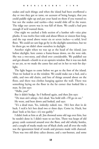 snakes and such things; and when the island had been overﬂowed a
day or two they got so tame, on account of being hungry, that you
could paddle right up and put your hand on them if you wanted to;
but not the snakes and turtles—they would slide off in the water.
The ridge our cavern was in was full of them. We could a had pets
enough if we’d wanted them.
One night we catched a little section of a lumber raft—nice pine
planks. It was twelve foot wide and about ﬁfteen or sixteen foot long,
and the top stood above water six or seven inches—a solid, level
ﬂoor. We could see saw-logs go by in the daylight sometimes, but we
let them go; we didn’t show ourselves in daylight.
Another night when we was up at the head of the island, just
before daylight, here comes a frame-house down, on the west side.
She was a two-story, and tilted over considerable. We paddled out
and got aboard—clumb in at an upstairs window. But it was too dark
to see yet, so we made the canoe fast and set in her to wait for day-
light.
The light begun to come before we got to the foot of the island.
Then we looked in at the window. We could make out a bed, and a
table, and two old chairs, and lots of things around about on the
floor, and there was clothes hanging against the wall. There was
something laying on the floor in the far corner that looked like a
man. So Jim says:
“Hello, you!”
But it didn’t budge. So I hollered again, and then Jim says:
“De man ain’t asleep—he’s dead. You hold still—I’ll go en see.”
He went, and bent down and looked, and says:
“It’s a dead man. Yes, indeedy; naked, too. He’s ben shot in de
back. I reck’n he’s ben dead two er three days. Come in, Huck, but
doan’ look at his face—it’s too gashly.”
I didn’t look at him at all. Jim throwed some old rags over him, but
he needn’t done it; I didn’t want to see him. There was heaps of old
greasy cards scattered around over the ﬂoor, and old whisky bottles,
and a couple of masks made out of black cloth; and all over the walls
was the ignorantest kind of words and pictures made with charcoal.
There was two old dirty calico dresses, and a sun-bonnet, and some
H U C K L E B E R R Y F I N N
52
 