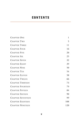 CHAPTER ONE 1
CHAPTER TWO 5
CHAPTER THREE 11
CHAPTER FOUR 16
CHAPTER FIVE 20
CHAPTER SIX 25
CHAPTER SEVEN 32
CHAPTER EIGHT 39
CHAPTER NINE 50
CHAPTER TEN 54
CHAPTER ELEVEN 58
CHAPTER TWELVE 66
CHAPTER THIRTEEN 73
CHAPTER FOURTEEN 79
CHAPTER FIFTEEN 84
CHAPTER SIXTEEN 90
CHAPTER SEVENTEEN 99
CHAPTER EIGHTEEN 108
CHAPTER NINETEEN 120
CONTENTS
v
 