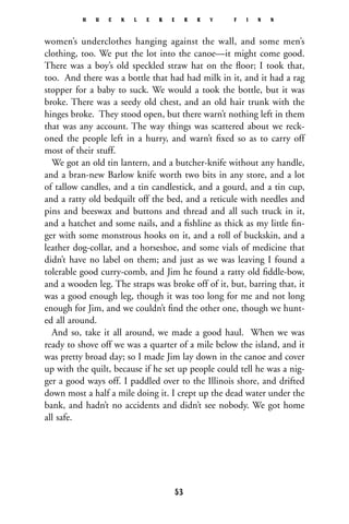 women’s underclothes hanging against the wall, and some men’s
clothing, too. We put the lot into the canoe—it might come good.
There was a boy’s old speckled straw hat on the ﬂoor; I took that,
too. And there was a bottle that had had milk in it, and it had a rag
stopper for a baby to suck. We would a took the bottle, but it was
broke. There was a seedy old chest, and an old hair trunk with the
hinges broke. They stood open, but there warn’t nothing left in them
that was any account. The way things was scattered about we reck-
oned the people left in a hurry, and warn’t ﬁxed so as to carry off
most of their stuff.
We got an old tin lantern, and a butcher-knife without any handle,
and a bran-new Barlow knife worth two bits in any store, and a lot
of tallow candles, and a tin candlestick, and a gourd, and a tin cup,
and a ratty old bedquilt off the bed, and a reticule with needles and
pins and beeswax and buttons and thread and all such truck in it,
and a hatchet and some nails, and a ﬁshline as thick as my little ﬁn-
ger with some monstrous hooks on it, and a roll of buckskin, and a
leather dog-collar, and a horseshoe, and some vials of medicine that
didn’t have no label on them; and just as we was leaving I found a
tolerable good curry-comb, and Jim he found a ratty old ﬁddle-bow,
and a wooden leg. The straps was broke off of it, but, barring that, it
was a good enough leg, though it was too long for me and not long
enough for Jim, and we couldn’t ﬁnd the other one, though we hunt-
ed all around.
And so, take it all around, we made a good haul. When we was
ready to shove off we was a quarter of a mile below the island, and it
was pretty broad day; so I made Jim lay down in the canoe and cover
up with the quilt, because if he set up people could tell he was a nig-
ger a good ways off. I paddled over to the Illinois shore, and drifted
down most a half a mile doing it. I crept up the dead water under the
bank, and hadn’t no accidents and didn’t see nobody. We got home
all safe.
H U C K L E B E R R Y F I N N
53
 