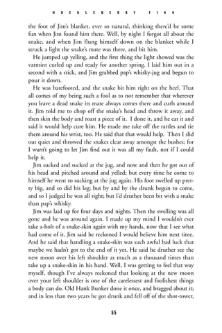 the foot of Jim’s blanket, ever so natural, thinking there’d be some
fun when Jim found him there. Well, by night I forgot all about the
snake, and when Jim flung himself down on the blanket while I
struck a light the snake’s mate was there, and bit him.
He jumped up yelling, and the ﬁrst thing the light showed was the
varmint curled up and ready for another spring. I laid him out in a
second with a stick, and Jim grabbed pap’s whisky-jug and begun to
pour it down.
He was barefooted, and the snake bit him right on the heel. That
all comes of my being such a fool as to not remember that wherever
you leave a dead snake its mate always comes there and curls around
it. Jim told me to chop off the snake’s head and throw it away, and
then skin the body and roast a piece of it. I done it, and he eat it and
said it would help cure him. He made me take off the rattles and tie
them around his wrist, too. He said that that would help. Then I slid
out quiet and throwed the snakes clear away amongst the bushes; for
I warn’t going to let Jim ﬁnd out it was all my fault, not if I could
help it.
Jim sucked and sucked at the jug, and now and then he got out of
his head and pitched around and yelled; but every time he come to
himself he went to sucking at the jug again. His foot swelled up pret-
ty big, and so did his leg; but by and by the drunk begun to come,
and so I judged he was all right; but I’d druther been bit with a snake
than pap’s whisky.
Jim was laid up for four days and nights. Then the swelling was all
gone and he was around again. I made up my mind I wouldn’t ever
take a-holt of a snake-skin again with my hands, now that I see what
had come of it. Jim said he reckoned I would believe him next time.
And he said that handling a snake-skin was such awful bad luck that
maybe we hadn’t got to the end of it yet. He said he druther see the
new moon over his left shoulder as much as a thousand times than
take up a snake-skin in his hand. Well, I was getting to feel that way
myself, though I’ve always reckoned that looking at the new moon
over your left shoulder is one of the carelessest and foolishest things
a body can do. Old Hank Bunker done it once, and bragged about it;
and in less than two years he got drunk and fell off of the shot-tower,
H U C K L E B E R R Y F I N N
55
 