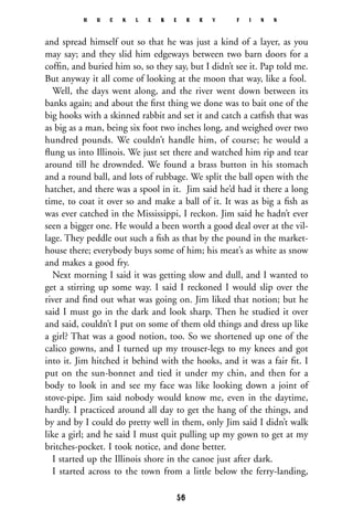and spread himself out so that he was just a kind of a layer, as you
may say; and they slid him edgeways between two barn doors for a
cofﬁn, and buried him so, so they say, but I didn’t see it. Pap told me.
But anyway it all come of looking at the moon that way, like a fool.
Well, the days went along, and the river went down between its
banks again; and about the ﬁrst thing we done was to bait one of the
big hooks with a skinned rabbit and set it and catch a catﬁsh that was
as big as a man, being six foot two inches long, and weighed over two
hundred pounds. We couldn’t handle him, of course; he would a
ﬂung us into Illinois. We just set there and watched him rip and tear
around till he drownded. We found a brass button in his stomach
and a round ball, and lots of rubbage. We split the ball open with the
hatchet, and there was a spool in it. Jim said he’d had it there a long
time, to coat it over so and make a ball of it. It was as big a ﬁsh as
was ever catched in the Mississippi, I reckon. Jim said he hadn’t ever
seen a bigger one. He would a been worth a good deal over at the vil-
lage. They peddle out such a ﬁsh as that by the pound in the market-
house there; everybody buys some of him; his meat’s as white as snow
and makes a good fry.
Next morning I said it was getting slow and dull, and I wanted to
get a stirring up some way. I said I reckoned I would slip over the
river and ﬁnd out what was going on. Jim liked that notion; but he
said I must go in the dark and look sharp. Then he studied it over
and said, couldn’t I put on some of them old things and dress up like
a girl? That was a good notion, too. So we shortened up one of the
calico gowns, and I turned up my trouser-legs to my knees and got
into it. Jim hitched it behind with the hooks, and it was a fair ﬁt. I
put on the sun-bonnet and tied it under my chin, and then for a
body to look in and see my face was like looking down a joint of
stove-pipe. Jim said nobody would know me, even in the daytime,
hardly. I practiced around all day to get the hang of the things, and
by and by I could do pretty well in them, only Jim said I didn’t walk
like a girl; and he said I must quit pulling up my gown to get at my
britches-pocket. I took notice, and done better.
I started up the Illinois shore in the canoe just after dark.
I started across to the town from a little below the ferry-landing,
H U C K L E B E R R Y F I N N
56
 