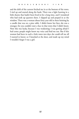 and the drift of the current fetched me in at the bottom of the town.
I tied up and started along the bank. There was a light burning in a
little shanty that hadn’t been lived in for a long time, and I wondered
who had took up quarters there. I slipped up and peeped in at the
window. There was a woman about forty year old in there knitting by
a candle that was on a pine table. I didn’t know her face; she was a
stranger, for you couldn’t start a face in that town that I didn’t know.
Now this was lucky, because I was weakening; I was getting afraid I
had come; people might know my voice and ﬁnd me out. But if this
woman had been in such a little town two days she could tell me all
I wanted to know; so I knocked at the door, and made up my mind
I wouldn’t forget I was a girl.
H U C K L E B E R R Y F I N N
57
 