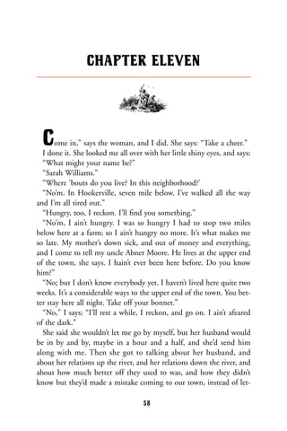 Come in,” says the woman, and I did. She says: “Take a cheer.”
I done it. She looked me all over with her little shiny eyes, and says:
“What might your name be?”
“Sarah Williams.”
“Where ‘bouts do you live? In this neighborhood?’
“No’m. In Hookerville, seven mile below. I’ve walked all the way
and I’m all tired out.”
“Hungry, too, I reckon. I’ll ﬁnd you something.”
“No’m, I ain’t hungry. I was so hungry I had to stop two miles
below here at a farm; so I ain’t hungry no more. It’s what makes me
so late. My mother’s down sick, and out of money and everything,
and I come to tell my uncle Abner Moore. He lives at the upper end
of the town, she says. I hain’t ever been here before. Do you know
him?”
“No; but I don’t know everybody yet. I haven’t lived here quite two
weeks. It’s a considerable ways to the upper end of the town. You bet-
ter stay here all night. Take off your bonnet.”
“No,” I says; “I’ll rest a while, I reckon, and go on. I ain’t afeared
of the dark.”
She said she wouldn’t let me go by myself, but her husband would
be in by and by, maybe in a hour and a half, and she’d send him
along with me. Then she got to talking about her husband, and
about her relations up the river, and her relations down the river, and
about how much better off they used to was, and how they didn’t
know but they’d made a mistake coming to our town, instead of let-
CHAPTER ELEVEN
58
 