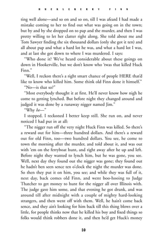 ting well alone—and so on and so on, till I was afeard I had made a
mistake coming to her to ﬁnd out what was going on in the town;
but by and by she dropped on to pap and the murder, and then I was
pretty willing to let her clatter right along. She told about me and
Tom Sawyer ﬁnding the six thousand dollars (only she got it ten) and
all about pap and what a hard lot he was, and what a hard lot I was,
and at last she got down to where I was murdered. I says:
“Who done it? We’ve heard considerable about these goings on
down in Hookerville, but we don’t know who ‘twas that killed Huck
Finn.”
“Well, I reckon there’s a right smart chance of people HERE that’d
like to know who killed him. Some think old Finn done it himself.”
“No—is that so?”
“Most everybody thought it at ﬁrst. He’ll never know how nigh he
come to getting lynched. But before night they changed around and
judged it was done by a runaway nigger named Jim.”
“Why he—”
I stopped. I reckoned I better keep still. She run on, and never
noticed I had put in at all:
“The nigger run off the very night Huck Finn was killed. So there’s
a reward out for him—three hundred dollars. And there’s a reward
out for old Finn, too—two hundred dollars. You see, he come to
town the morning after the murder, and told about it, and was out
with ‘em on the ferryboat hunt, and right away after he up and left.
Before night they wanted to lynch him, but he was gone, you see.
Well, next day they found out the nigger was gone; they found out
he hadn’t ben seen sence ten o’clock the night the murder was done.
So then they put it on him, you see; and while they was full of it,
next day, back comes old Finn, and went boo-hooing to Judge
Thatcher to get money to hunt for the nigger all over Illinois with.
The judge gave him some, and that evening he got drunk, and was
around till after midnight with a couple of mighty hard-looking
strangers, and then went off with them. Well, he hain’t come back
sence, and they ain’t looking for him back till this thing blows over a
little, for people thinks now that he killed his boy and ﬁxed things so
folks would think robbers done it, and then he’d get Huck’s money
H U C K L E B E R R Y F I N N
59
 
