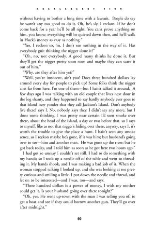 without having to bother a long time with a lawsuit. People do say
he warn’t any too good to do it. Oh, he’s sly, I reckon. If he don’t
come back for a year he’ll be all right. You can’t prove anything on
him, you know; everything will be quieted down then, and he’ll walk
in Huck’s money as easy as nothing.”
“Yes, I reckon so, ‘m. I don’t see nothing in the way of it. Has
everybody guit thinking the nigger done it?”
“Oh, no, not everybody. A good many thinks he done it. But
they’ll get the nigger pretty soon now, and maybe they can scare it
out of him.”
“Why, are they after him yet?”
“Well, you’re innocent, ain’t you! Does three hundred dollars lay
around every day for people to pick up? Some folks think the nigger
ain’t far from here. I’m one of them—but I hain’t talked it around. A
few days ago I was talking with an old couple that lives next door in
the log shanty, and they happened to say hardly anybody ever goes to
that island over yonder that they call Jackson’s Island. Don’t anybody
live there? says I. No, nobody, says they. I didn’t say any more, but I
done some thinking. I was pretty near certain I’d seen smoke over
there, about the head of the island, a day or two before that, so I says
to myself, like as not that nigger’s hiding over there; anyway, says I, it’s
worth the trouble to give the place a hunt. I hain’t seen any smoke
sence, so I reckon maybe he’s gone, if it was him; but husband’s going
over to see—him and another man. He was gone up the river; but he
got back today, and I told him as soon as he got here two hours ago.”
I had got so uneasy I couldn’t set still. I had to do something with
my hands; so I took up a needle off of the table and went to thread-
ing it. My hands shook, and I was making a bad job of it. When the
woman stopped talking I looked up, and she was looking at me pret-
ty curious and smiling a little. I put down the needle and thread, and
let on to be interested—and I was, too—and says:
“Three hundred dollars is a power of money. I wish my mother
could get it. Is your husband going over there tonight?”
“Oh, yes. He went up-town with the man I was telling you of, to
get a boat and see if they could borrow another gun. They’ll go over
after midnight.”
H U C K L E B E R R Y F I N N
60
 
