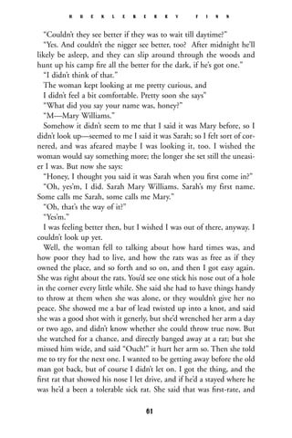 “Couldn’t they see better if they was to wait till daytime?”
“Yes. And couldn’t the nigger see better, too? After midnight he’ll
likely be asleep, and they can slip around through the woods and
hunt up his camp ﬁre all the better for the dark, if he’s got one.”
“I didn’t think of that.”
The woman kept looking at me pretty curious, and
I didn’t feel a bit comfortable. Pretty soon she says”
“What did you say your name was, honey?”
“M—Mary Williams.”
Somehow it didn’t seem to me that I said it was Mary before, so I
didn’t look up—seemed to me I said it was Sarah; so I felt sort of cor-
nered, and was afeared maybe I was looking it, too. I wished the
woman would say something more; the longer she set still the uneasi-
er I was. But now she says:
“Honey, I thought you said it was Sarah when you ﬁrst come in?”
“Oh, yes’m, I did. Sarah Mary Williams. Sarah’s my first name.
Some calls me Sarah, some calls me Mary.”
“Oh, that’s the way of it?”
“Yes’m.”
I was feeling better then, but I wished I was out of there, anyway. I
couldn’t look up yet.
Well, the woman fell to talking about how hard times was, and
how poor they had to live, and how the rats was as free as if they
owned the place, and so forth and so on, and then I got easy again.
She was right about the rats. You’d see one stick his nose out of a hole
in the corner every little while. She said she had to have things handy
to throw at them when she was alone, or they wouldn’t give her no
peace. She showed me a bar of lead twisted up into a knot, and said
she was a good shot with it generly, but she’d wrenched her arm a day
or two ago, and didn’t know whether she could throw true now. But
she watched for a chance, and directly banged away at a rat; but she
missed him wide, and said “Ouch!” it hurt her arm so. Then she told
me to try for the next one. I wanted to be getting away before the old
man got back, but of course I didn’t let on. I got the thing, and the
ﬁrst rat that showed his nose I let drive, and if he’d a stayed where he
was he’d a been a tolerable sick rat. She said that was ﬁrst-rate, and
H U C K L E B E R R Y F I N N
61
 