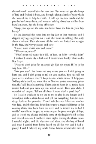 she reckoned I would hive the next one. She went and got the lump
of lead and fetched it back, and brought along a hank of yarn which
she wanted me to help her with. I held up my two hands and she
put the hank over them, and went on talking about her and her hus-
band’s matters. But she broke off to say:
“Keep your eye on the rats. You better have the lead in your lap,
handy.”
So she dropped the lump into my lap just at that moment, and I
clapped my legs together on it and she went on talking. But only
about a minute. Then she took off the hank and looked me straight
in the face, and very pleasant, and says:
“Come, now, what’s your real name?”
“Wh—what, mum?”
“What’s your real name? Is it Bill, or Tom, or Bob?—or what is it?”
I reckon I shook like a leaf, and I didn’t know hardly what to do.
But I says:
“Please to don’t poke fun at a poor girl like me, mum. If I’m in the
way here, I’ll—”
“No, you won’t. Set down and stay where you are. I ain’t going to
hurt you, and I ain’t going to tell on you, nuther. You just tell me
your secret, and trust me. I’ll keep it; and, what’s more, I’ll help you.
So’ll my old man if you want him to. You see, you’re a runaway ‘pren-
tice, that’s all. It ain’t anything. There ain’t no harm in it. You’ve been
treated bad, and you made up your mind to cut. Bless you, child, I
wouldn’t tell on you. Tell me all about it now, that’s a good boy.”
So I said it wouldn’t be no use to try to play it any longer, and I
would just make a clean breast and tell her everything, but she mus-
n’t go back on her promise. Then I told her my father and mother
was dead, and the law had bound me out to a mean old farmer in the
country thirty mile back from the river, and he treated me so bad I
couldn’t stand it no longer; he went away to be gone a couple of days,
and so I took my chance and stole some of his daughter’s old clothes
and cleared out, and I had been three nights coming the thirty miles.
I traveled nights, and hid daytimes and slept, and the bag of bread
and meat I carried from home lasted me all the way, and I had a-
plenty. I said I believed my uncle Abner Moore would take care of
H U C K L E B E R R Y F I N N
62
 