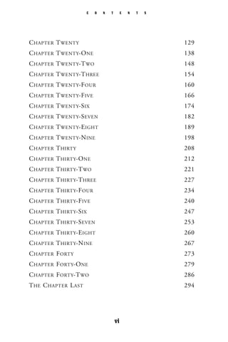 C O N T E N T S
vi
CHAPTER TWENTY 129
CHAPTER TWENTY-ONE 138
CHAPTER TWENTY-TWO 148
CHAPTER TWENTY-THREE 154
CHAPTER TWENTY-FOUR 160
CHAPTER TWENTY-FIVE 166
CHAPTER TWENTY-SIX 174
CHAPTER TWENTY-SEVEN 182
CHAPTER TWENTY-EIGHT 189
CHAPTER TWENTY-NINE 198
CHAPTER THIRTY 208
CHAPTER THIRTY-ONE 212
CHAPTER THIRTY-TWO 221
CHAPTER THIRTY-THREE 227
CHAPTER THIRTY-FOUR 234
CHAPTER THIRTY-FIVE 240
CHAPTER THIRTY-SIX 247
CHAPTER THIRTY-SEVEN 253
CHAPTER THIRTY-EIGHT 260
CHAPTER THIRTY-NINE 267
CHAPTER FORTY 273
CHAPTER FORTY-ONE 279
CHAPTER FORTY-TWO 286
THE CHAPTER LAST 294
 