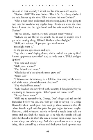 me, and so that was why I struck out for this town of Goshen.
“Goshen, child? This ain’t Goshen. This is St. Petersburg. Goshen’s
ten mile further up the river. Who told you this was Goshen?”
“Why, a man I met at daybreak this morning, just as I was going to
turn into the woods for my regular sleep. He told me when the roads
forked I must take the right hand, and ﬁve mile would fetch me to
Goshen.”
“He was drunk, I reckon. He told you just exactly wrong.”
“Well,,he did act like he was drunk, but it ain’t no matter now. I
got to be moving along. I’ll fetch Goshen before daylight.”
“Hold on a minute. I’ll put you up a snack to eat.
You might want it.”
So she put me up a snack, and says:
“Say, when a cow’s laying down, which end of her gets up first?
Answer up prompt now—don’t stop to study over it. Which end gets
up ﬁrst?”
“The hind end, mum.”
“Well, then, a horse?”
“The for’rard end, mum.”
“Which side of a tree does the moss grow on?”
“North side.”
“If ﬁfteen cows is browsing on a hillside, how many of them eats
with their heads pointed the same direction?”
“The whole ﬁfteen, mum.”
“Well, I reckon you have lived in the country. I thought maybe you
was trying to hocus me again. What’s your real name, now?”
“George Peters, mum.”
“Well, try to remember it, George. Don’t forget and tell me it’s
Elexander before you go, and then get out by saying it’s George
Elexander when I catch you. And don’t go about women in that old
calico. You do a girl tolerable poor, but you might fool men, maybe.
Bless you, child, when you set out to thread a needle don’t hold the
thread still and fetch the needle up to it; hold the needle still and
poke the thread at it; that’s the way a woman most always does, but
a man always does t’other way. And when you throw at a rat or any-
thing, hitch yourself up a tiptoe and fetch your hand up over your
H U C K L E B E R R Y F I N N
63
 